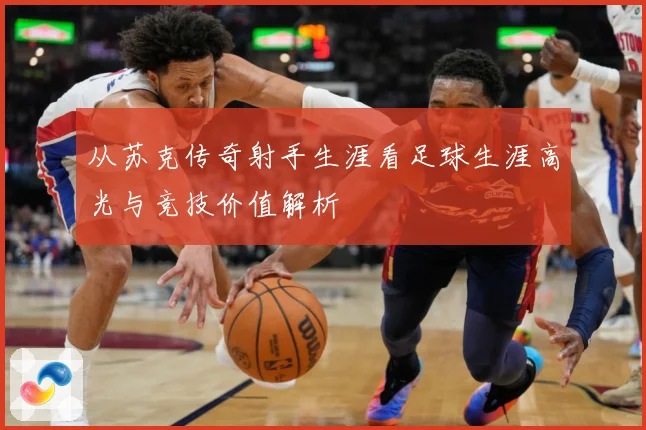 从苏克传奇射手生涯看足球生涯高光与竞技价值解析