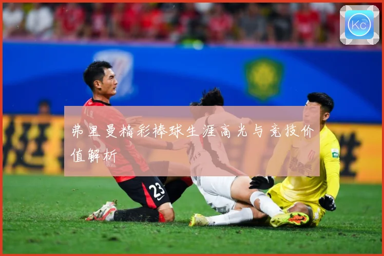 弗里曼精彩棒球生涯高光与竞技价值解析