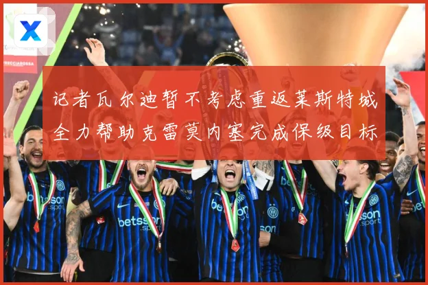 记者瓦尔迪暂不考虑重返莱斯特城全力帮助克雷莫内塞完成保级目标战术观察