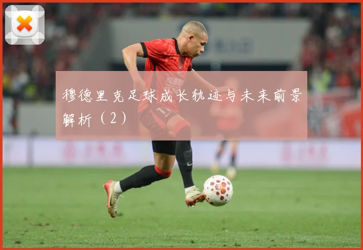 穆德里克足球成长轨迹与未来前景解析（2）