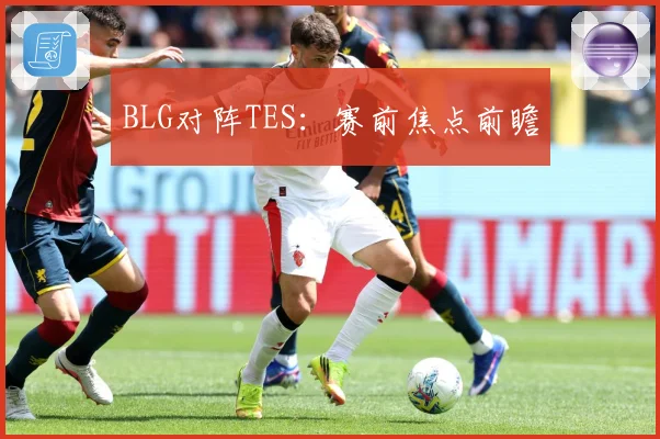 BLG对阵TES：赛前焦点前瞻