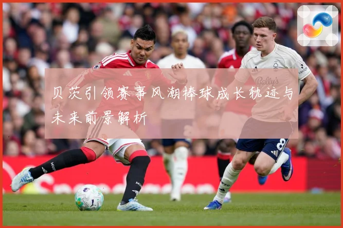 贝茨引领赛事风潮棒球成长轨迹与未来前景解析