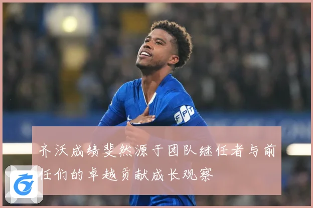 齐沃成绩斐然源于团队继任者与前任们的卓越贡献成长观察