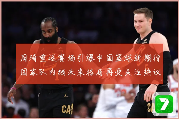 周琦重返赛场引爆中国篮球新期待国家队内线未来格局再受关注热议解析
