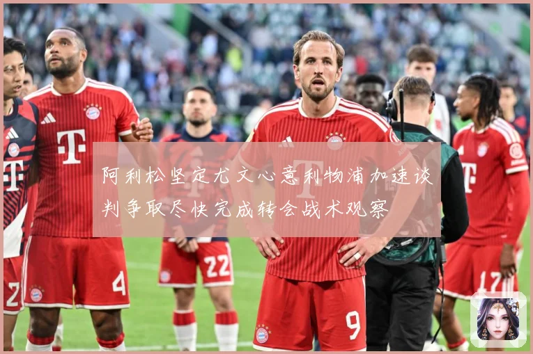 阿利松坚定尤文心意利物浦加速谈判争取尽快完成转会战术观察