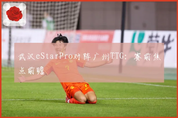 武汉eStarPro对阵广州TTG：赛前焦点前瞻