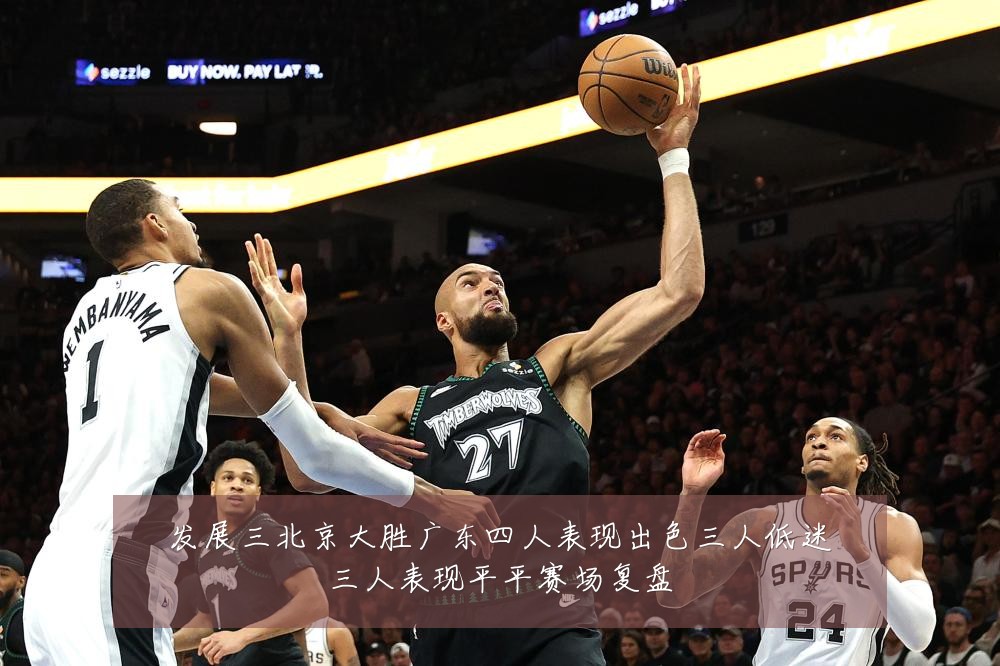 发展三北京大胜广东四人表现出色三人低迷三人表现平平赛场复盘