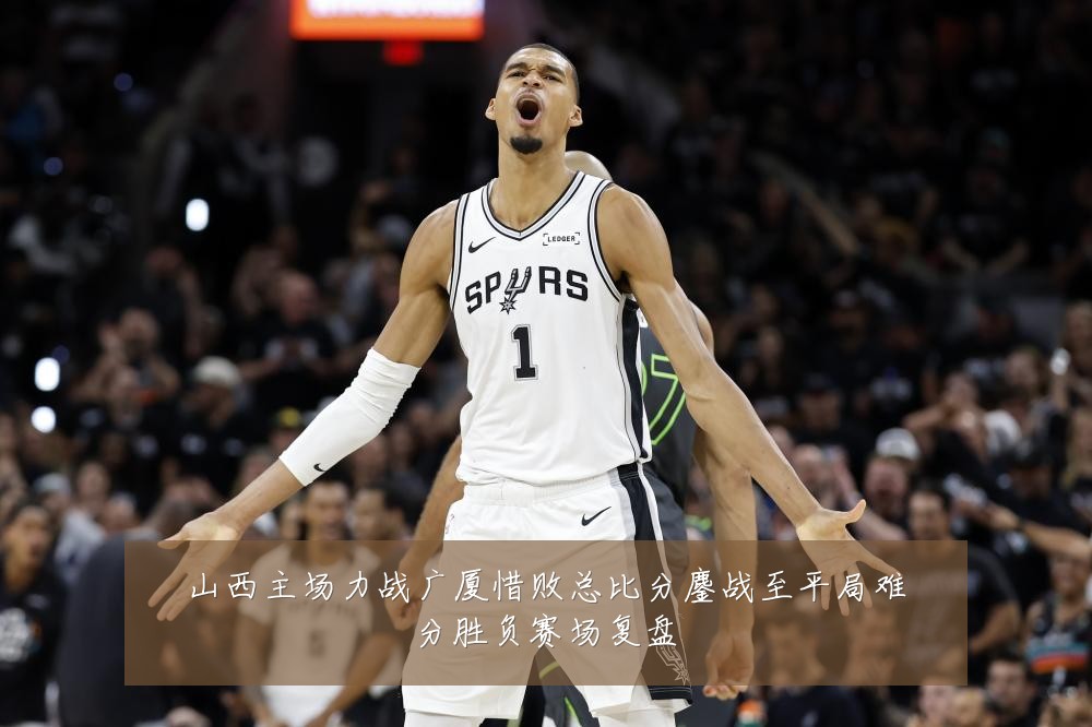 山西主场力战广厦惜败总比分鏖战至平局难分胜负赛场复盘