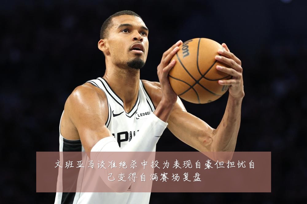 文班亚马谈准绝杀中投为表现自豪但担忧自己变得自满赛场复盘